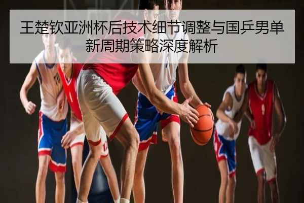 王楚钦亚洲杯后技术细节调整与国乒男单新周期策略深度解析