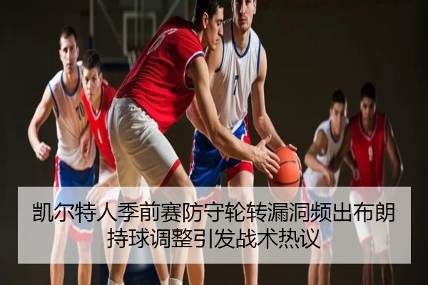 凯尔特人季前赛防守轮转漏洞频出布朗持球调整引发战术热议