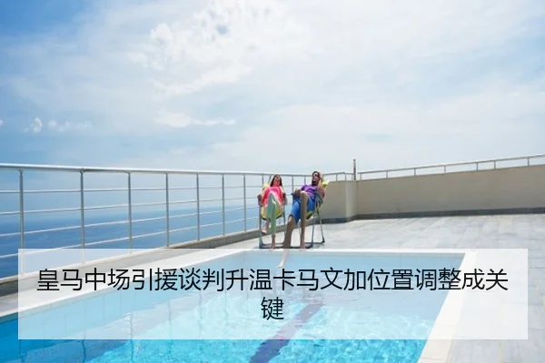 皇马中场引援谈判升温卡马文加位置调整成关键