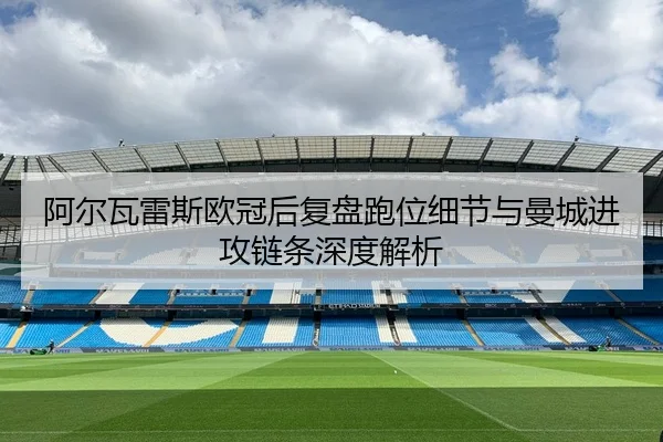 阿尔瓦雷斯欧冠后复盘跑位细节与曼城进攻链条深度解析