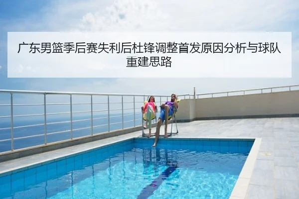 广东男篮季后赛失利后杜锋调整首发原因分析与球队重建思路